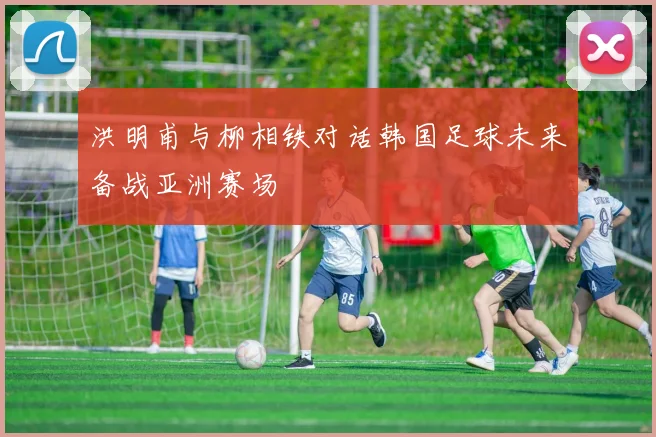 洪明甫与柳相铁对话韩国足球未来备战亚洲赛场