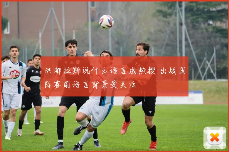 洪都拉斯说什么语言成热搜 出战国际赛前语言背景受关注