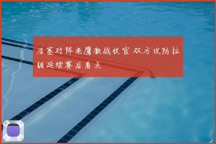 活塞对阵老鹰激战收官 双方攻防拉锯延续赛后看点