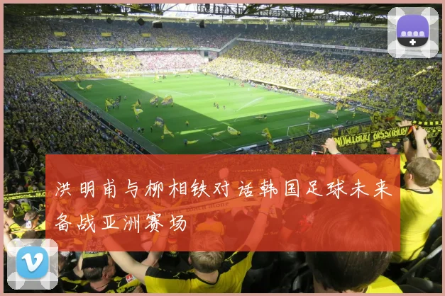 洪明甫与柳相铁对话韩国足球未来备战亚洲赛场