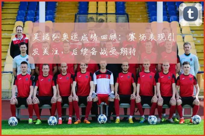 吴诺弘奥运成绩回顾：赛场表现引发关注，后续备战受期待