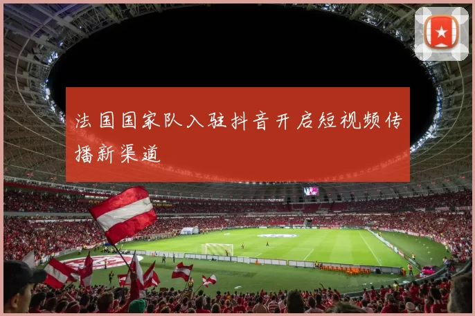 法国国家队入驻抖音开启短视频传播新渠道