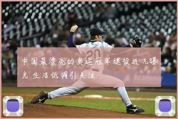 中国最漂亮的奥运冠军退役近况曝光 生活低调引关注