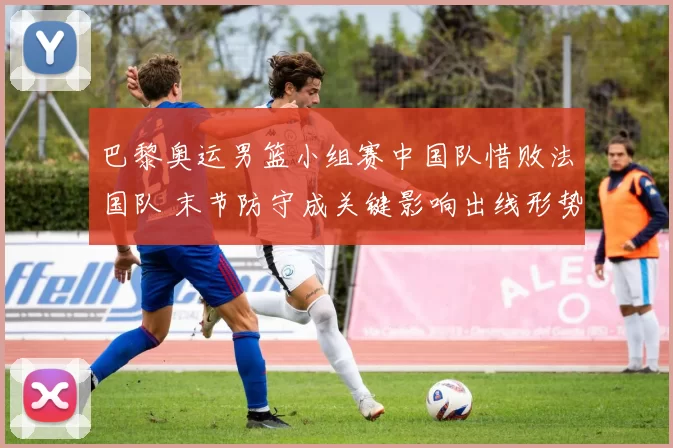 巴黎奥运男篮小组赛中国队惜败法国队 末节防守成关键影响出线形势