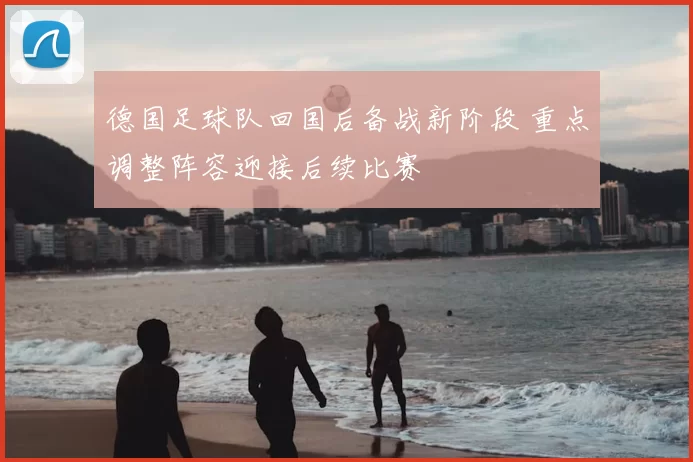 德国足球队回国后备战新阶段 重点调整阵容迎接后续比赛