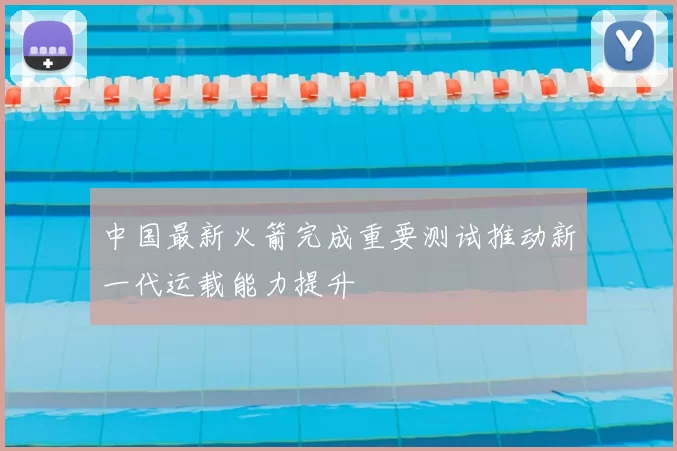 中国最新火箭完成重要测试推动新一代运载能力提升