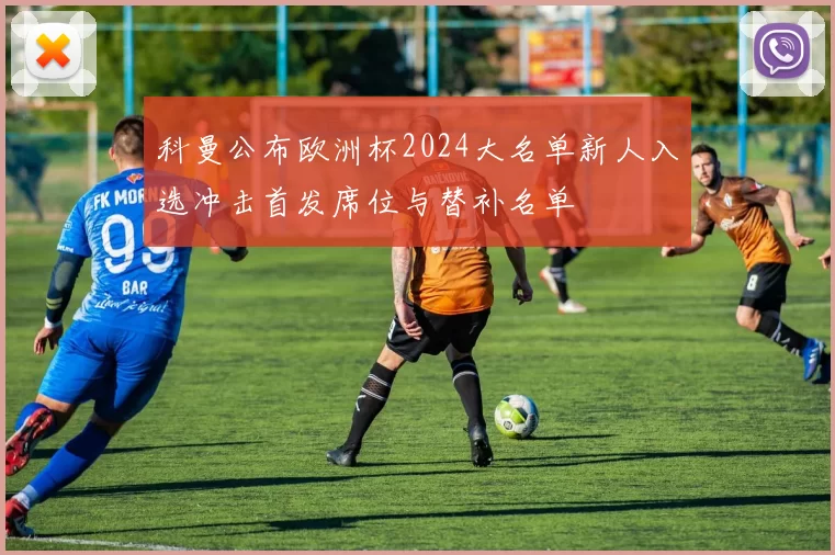 科曼公布欧洲杯2024大名单新人入选冲击首发席位与替补名单