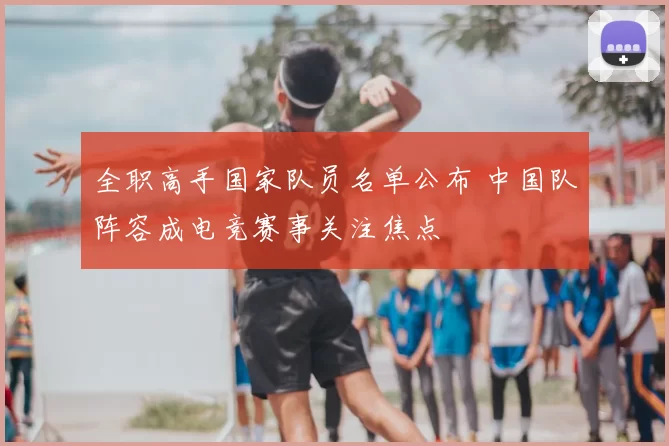 全职高手国家队员名单公布 中国队阵容成电竞赛事关注焦点