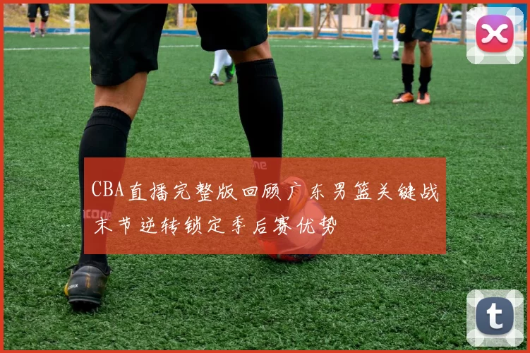 CBA直播完整版回顾广东男篮关键战末节逆转锁定季后赛优势