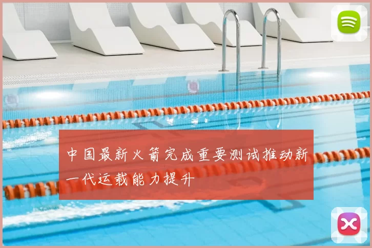 中国最新火箭完成重要测试推动新一代运载能力提升