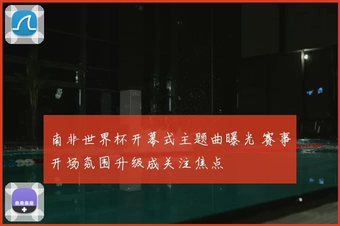 南非世界杯开幕式主题曲曝光 赛事开场氛围升级成关注焦点