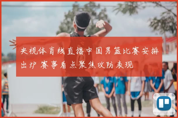 央视体育线直播中国男篮比赛安排出炉 赛事看点聚焦攻防表现