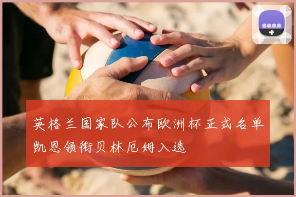 英格兰国家队公布欧洲杯正式名单凯恩领衔贝林厄姆入选