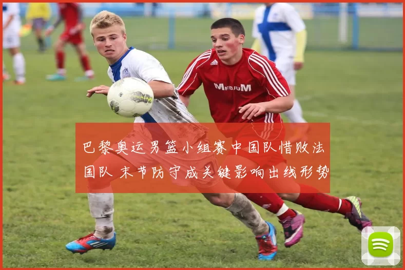 巴黎奥运男篮小组赛中国队惜败法国队 末节防守成关键影响出线形势