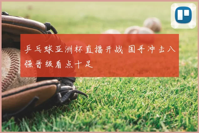 乒乓球亚洲杯直播开战 国手冲击八强晋级看点十足